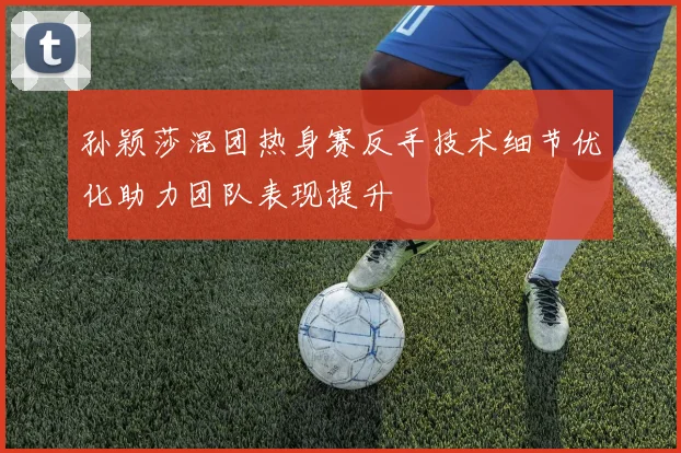 孙颖莎混团热身赛反手技术细节优化助力团队表现提升