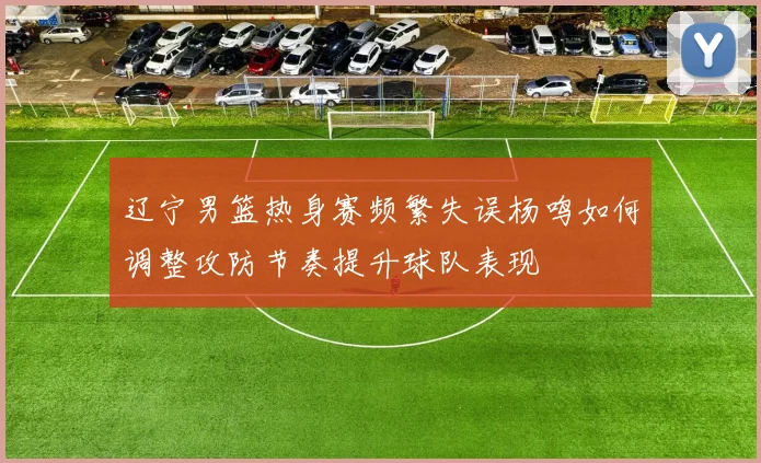辽宁男篮热身赛频繁失误杨鸣如何调整攻防节奏提升球队表现