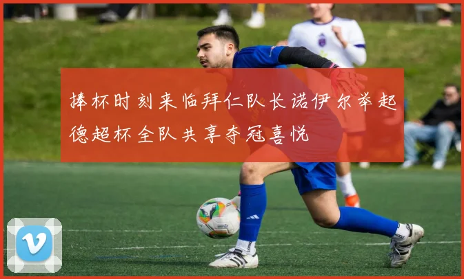 捧杯时刻来临拜仁队长诺伊尔举起德超杯全队共享夺冠喜悦