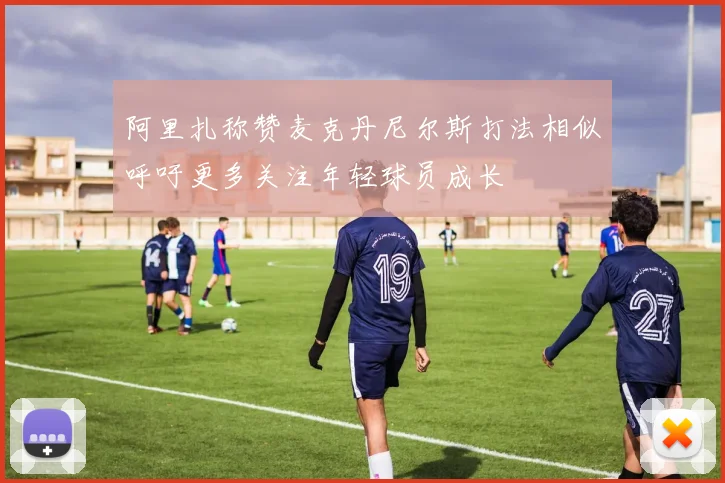 阿里扎称赞麦克丹尼尔斯打法相似呼吁更多关注年轻球员成长