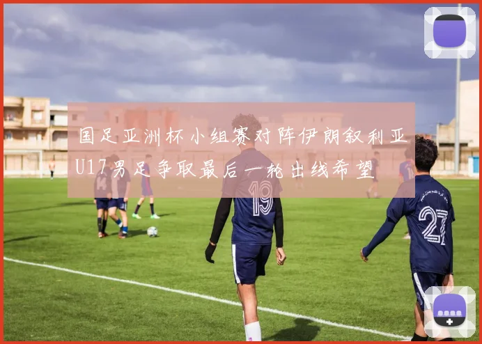 国足亚洲杯小组赛对阵伊朗叙利亚U17男足争取最后一轮出线希望