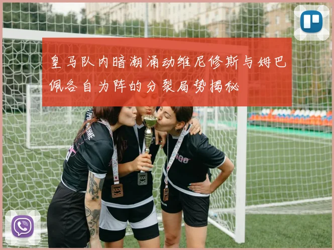 皇马队内暗潮涌动维尼修斯与姆巴佩各自为阵的分裂局势揭秘