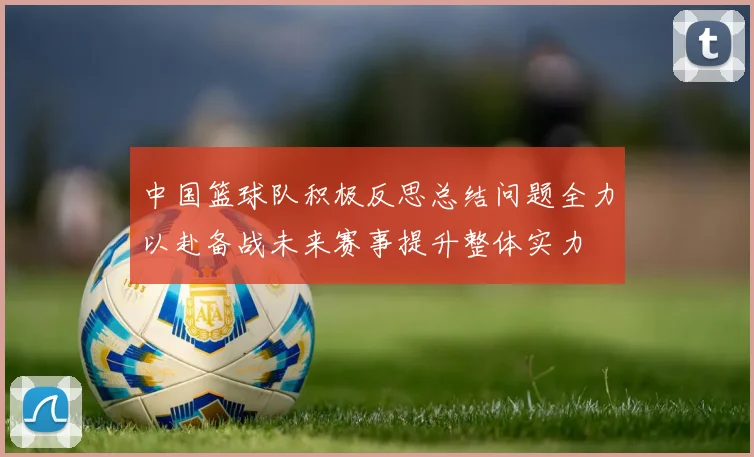 中国篮球队积极反思总结问题全力以赴备战未来赛事提升整体实力