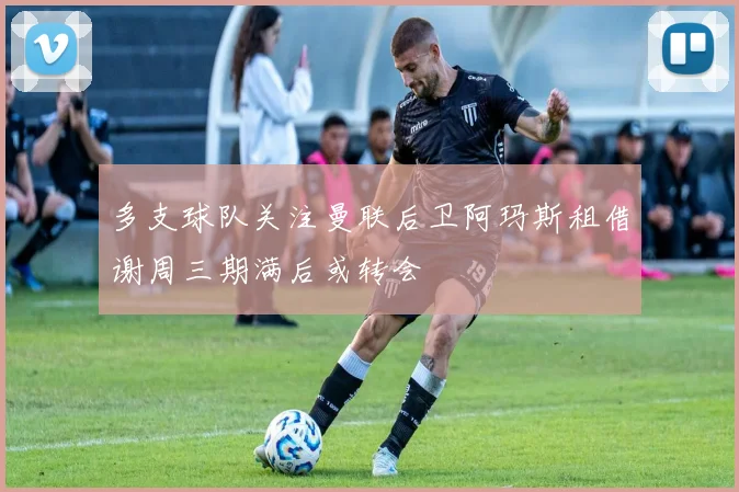 多支球队关注曼联后卫阿玛斯租借谢周三期满后或转会