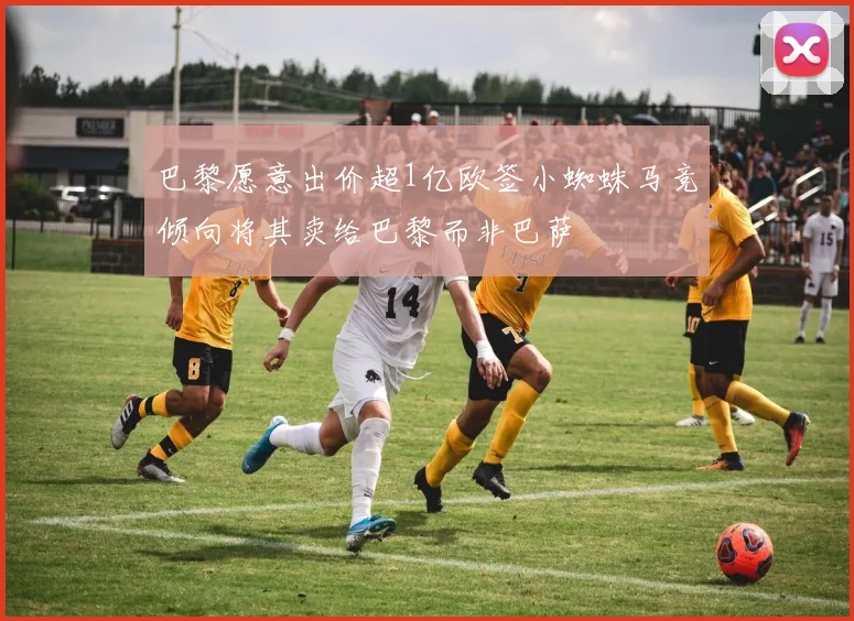 巴黎愿意出价超1亿欧签小蜘蛛马竞倾向将其卖给巴黎而非巴萨