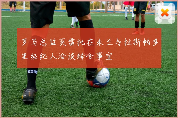 罗马总监莫雷托在米兰与拉斯帕多里经纪人洽谈转会事宜