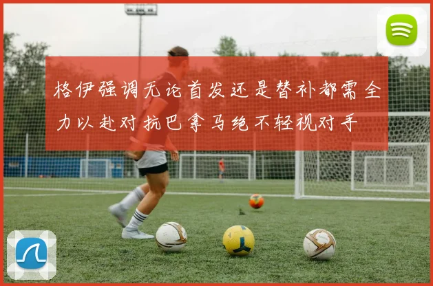 格伊强调无论首发还是替补都需全力以赴对抗巴拿马绝不轻视对手