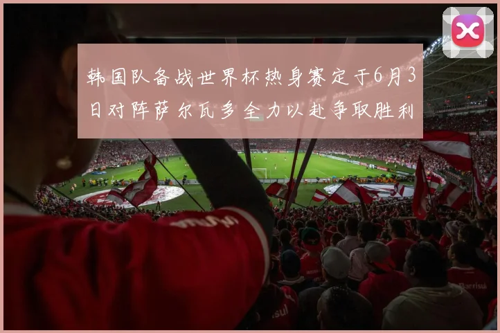 韩国队备战世界杯热身赛定于6月3日对阵萨尔瓦多全力以赴争取胜利