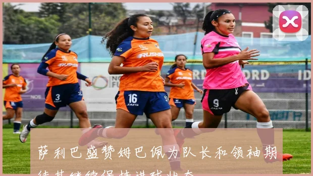 萨利巴盛赞姆巴佩为队长和领袖期待其继续保持进球状态
