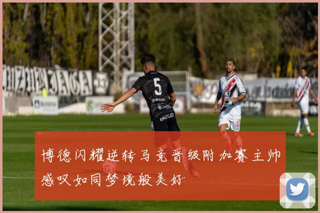 博德闪耀逆转马竞晋级附加赛主帅感叹如同梦境般美好