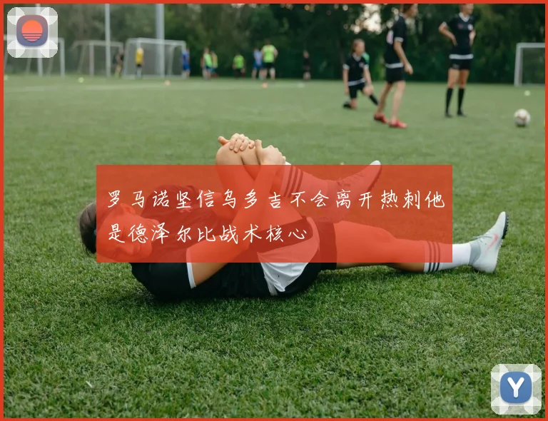 罗马诺坚信乌多吉不会离开热刺他是德泽尔比战术核心