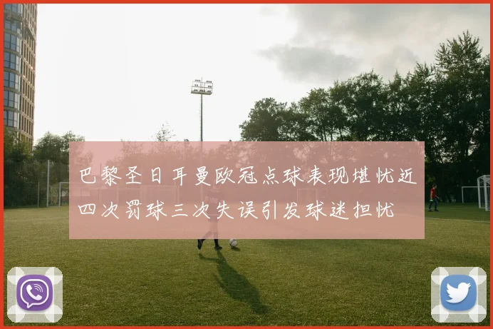 巴黎圣日耳曼欧冠点球表现堪忧近四次罚球三次失误引发球迷担忧