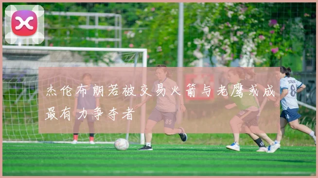 杰伦布朗若被交易火箭与老鹰或成最有力争夺者