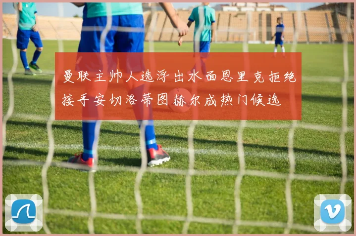 曼联主帅人选浮出水面恩里克拒绝接手安切洛蒂图赫尔成热门候选