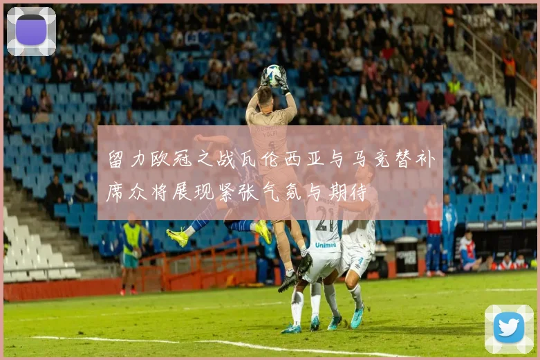 留力欧冠之战瓦伦西亚与马竞替补席众将展现紧张气氛与期待