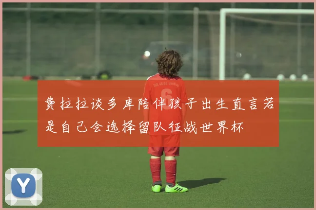 费拉拉谈多库陪伴孩子出生直言若是自己会选择留队征战世界杯