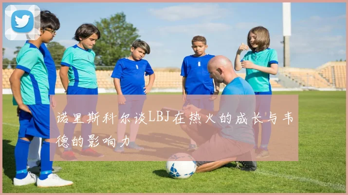 诺里斯科尔谈LBJ在热火的成长与韦德的影响力