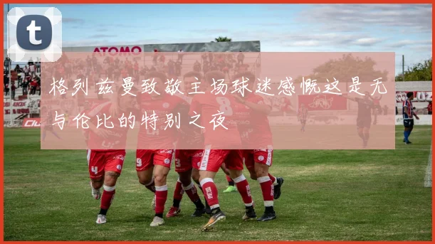 格列兹曼致敬主场球迷感慨这是无与伦比的特别之夜