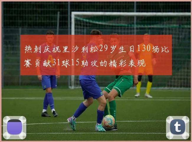 热刺庆祝里沙利松29岁生日130场比赛贡献31球15助攻的精彩表现