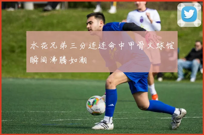 水花兄弟三分连连命中甲骨文球馆瞬间沸腾如潮