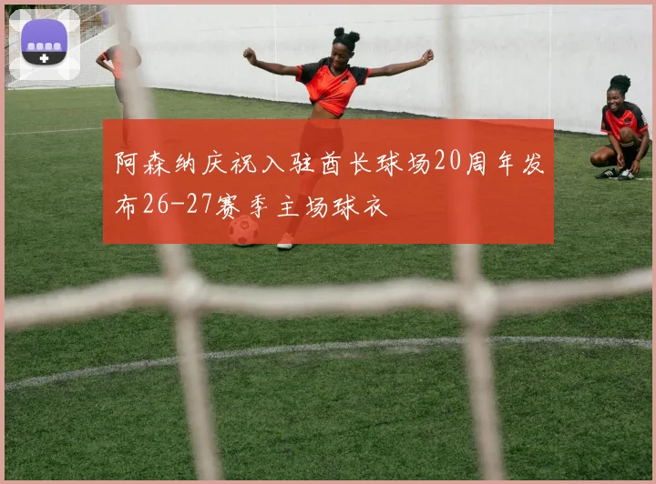 阿森纳庆祝入驻酋长球场20周年发布26-27赛季主场球衣