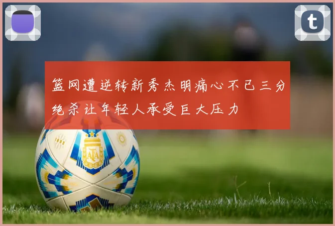 篮网遭逆转新秀杰明痛心不已三分绝杀让年轻人承受巨大压力