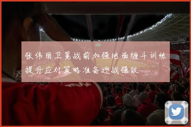 张伟丽卫冕战前加强地面缠斗训练提升应对策略准备迎战强敌