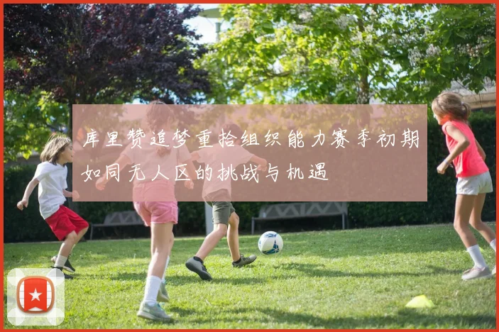 库里赞追梦重拾组织能力赛季初期如同无人区的挑战与机遇