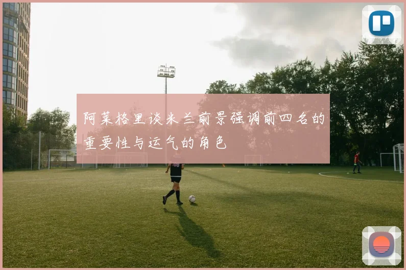 阿莱格里谈米兰前景强调前四名的重要性与运气的角色