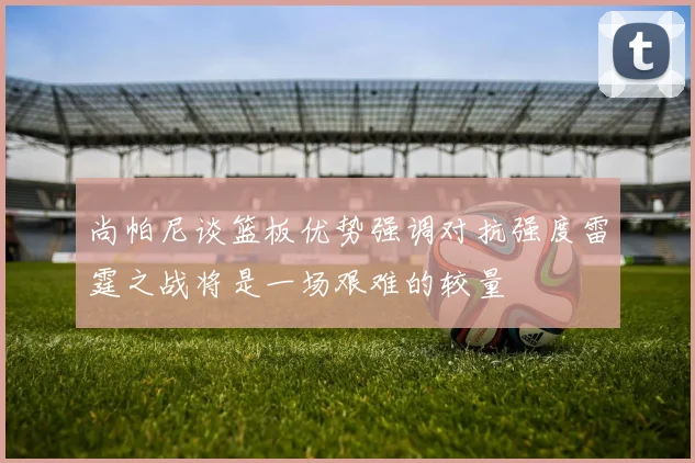 尚帕尼谈篮板优势强调对抗强度雷霆之战将是一场艰难的较量
