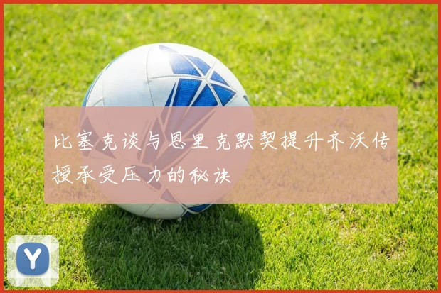 比塞克谈与恩里克默契提升齐沃传授承受压力的秘诀