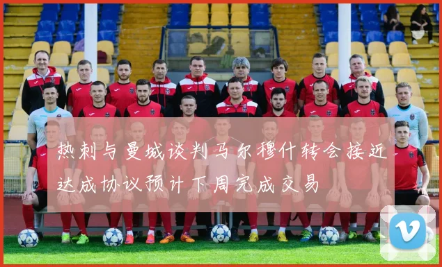 热刺与曼城谈判马尔穆什转会接近达成协议预计下周完成交易