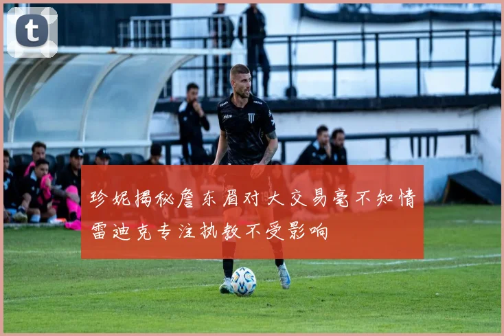 珍妮揭秘詹东眉对大交易毫不知情雷迪克专注执教不受影响