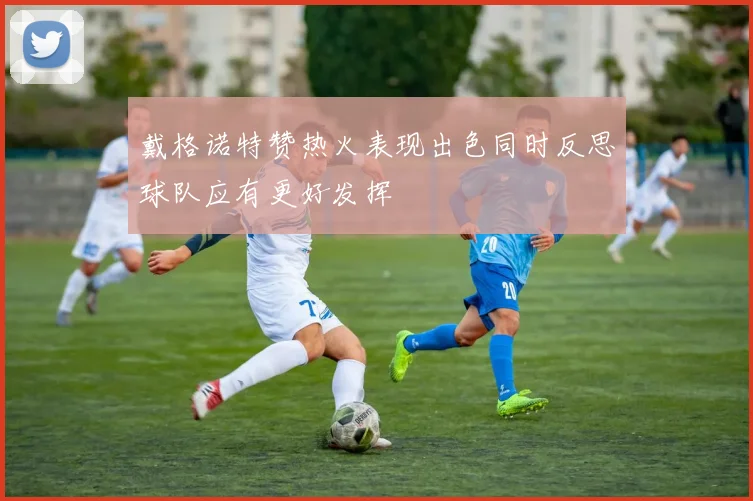 戴格诺特赞热火表现出色同时反思球队应有更好发挥