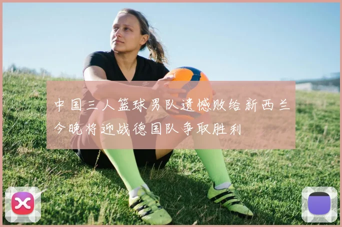 中国三人篮球男队遗憾败给新西兰今晚将迎战德国队争取胜利