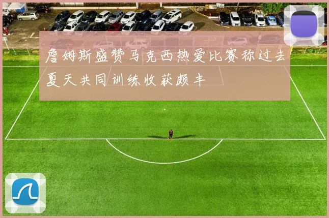 詹姆斯盛赞马克西热爱比赛称过去夏天共同训练收获颇丰