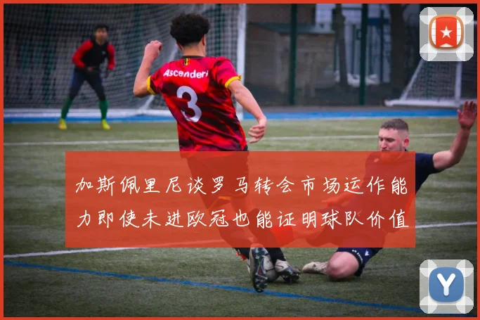 加斯佩里尼谈罗马转会市场运作能力即使未进欧冠也能证明球队价值