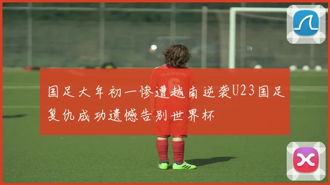 国足大年初一惨遭越南逆袭U23国足复仇成功遗憾告别世界杯