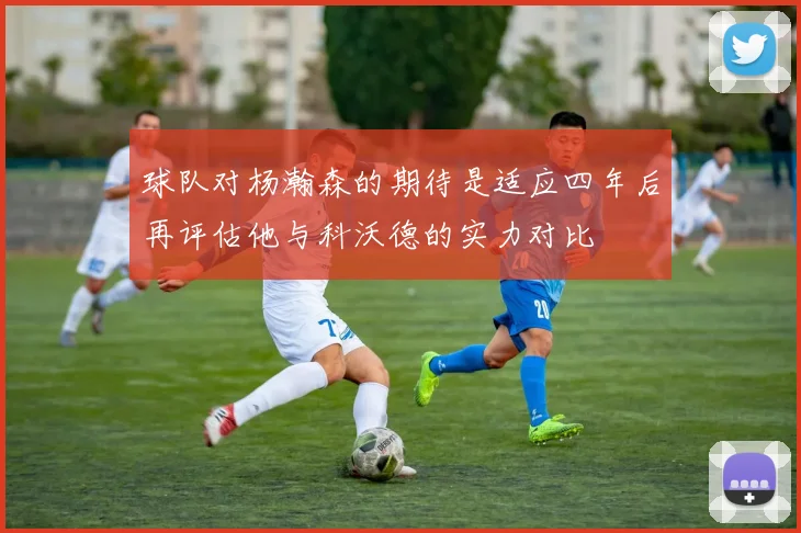 球队对杨瀚森的期待是适应四年后再评估他与科沃德的实力对比