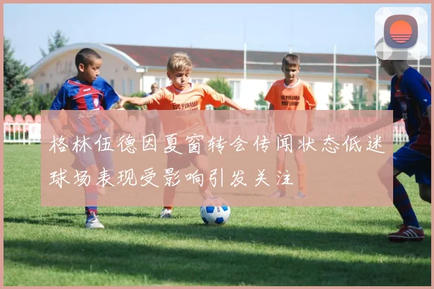 格林伍德因夏窗转会传闻状态低迷球场表现受影响引发关注