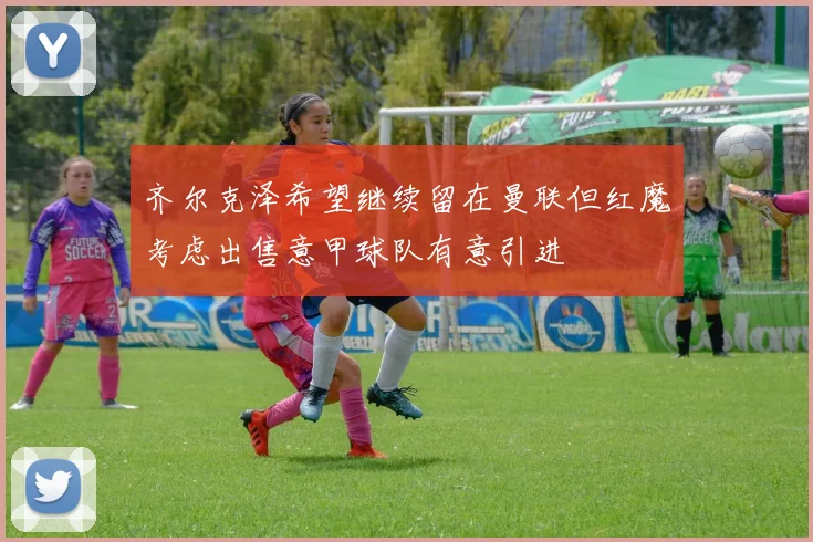 齐尔克泽希望继续留在曼联但红魔考虑出售意甲球队有意引进