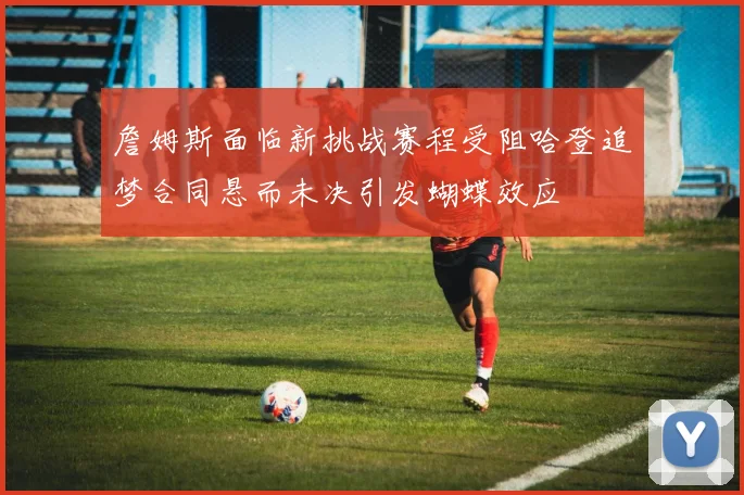 詹姆斯面临新挑战赛程受阻哈登追梦合同悬而未决引发蝴蝶效应